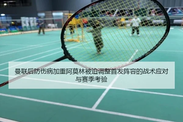 曼联后防伤病加重阿莫林被迫调整首发阵容的战术应对与赛季考验