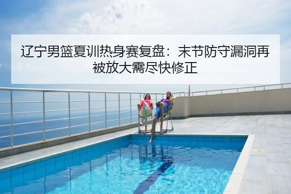 辽宁男篮夏训热身赛复盘：末节防守漏洞再被放大需尽快修正
