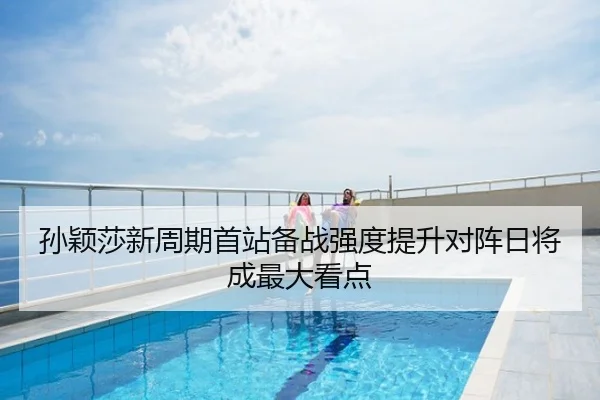 孙颖莎新周期首站备战强度提升对阵日将成最大看点
