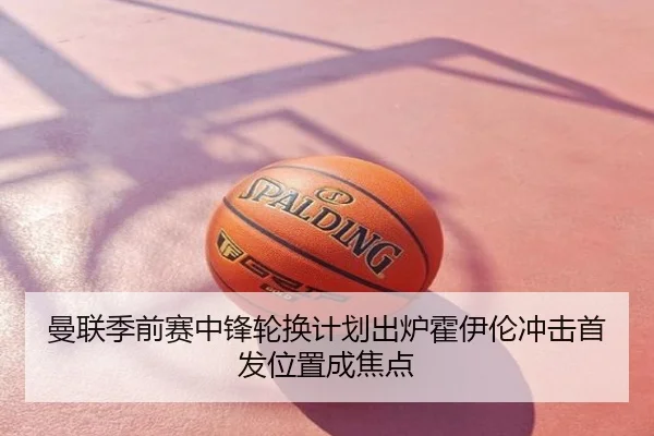 曼联季前赛中锋轮换计划出炉霍伊伦冲击首发位置成焦点