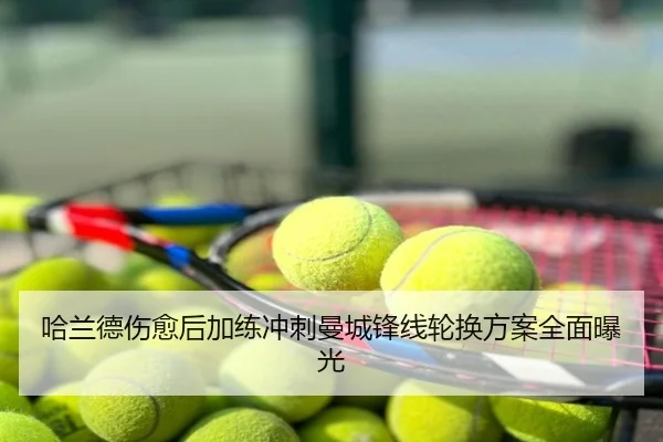 哈兰德伤愈后加练冲刺曼城锋线轮换方案全面曝光