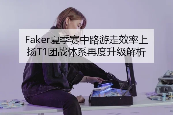 Faker夏季赛中路游走效率上扬T1团战体系再度升级解析