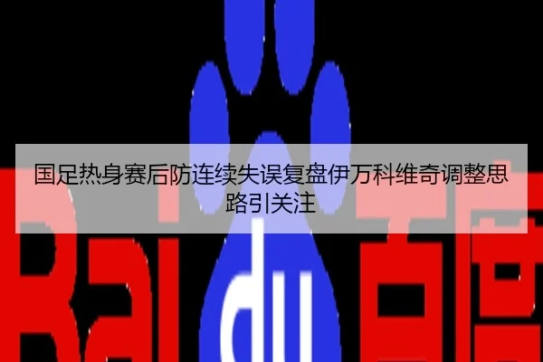 国足热身赛后防连续失误复盘伊万科维奇调整思路引关注