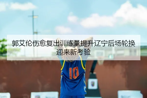 郭艾伦伤愈复出训练量提升辽宁后场轮换迎来新考验