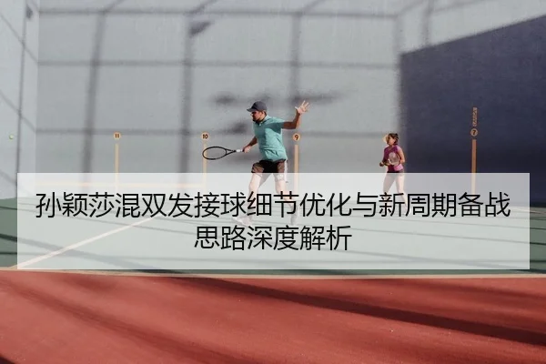 孙颖莎混双发接球细节优化与新周期备战思路深度解析