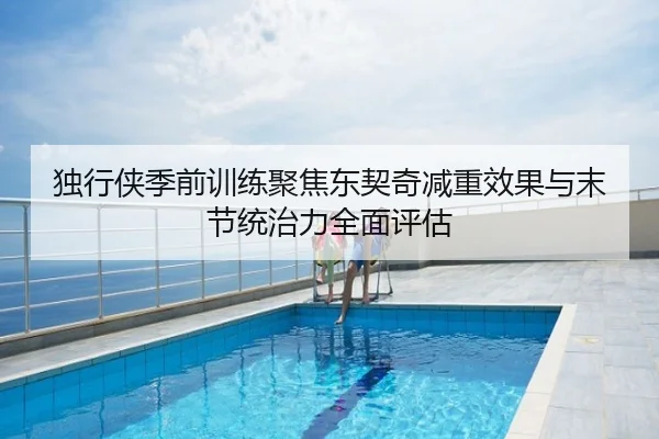 独行侠季前训练聚焦东契奇减重效果与末节统治力全面评估