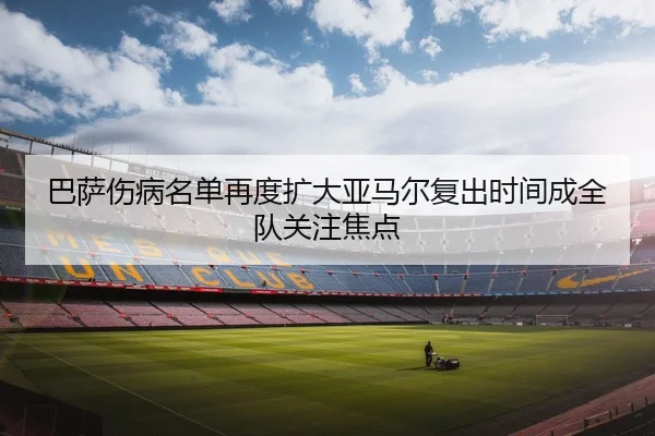巴萨伤病名单再度扩大亚马尔复出时间成全队关注焦点