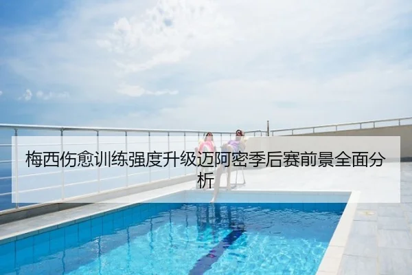 梅西伤愈训练强度升级迈阿密季后赛前景全面分析