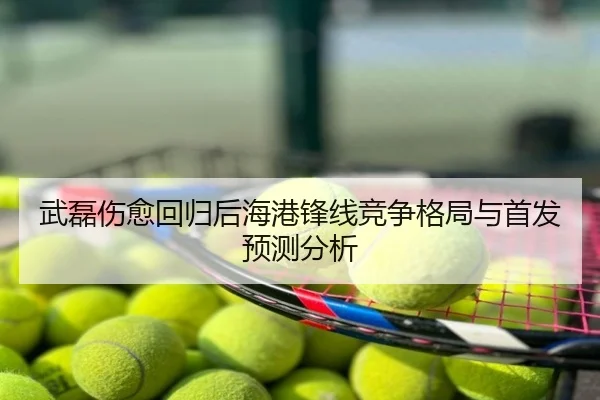 武磊伤愈回归后海港锋线竞争格局与首发预测分析
