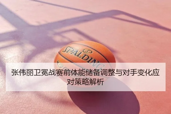 张伟丽卫冕战赛前体能储备调整与对手变化应对策略解析